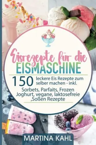 Produktbild: Eisrezepte für die Eismaschine: 150 leckere Eis Rezepte zum selber machen inkl. Sorbets, Parfaits, Frozen Joghurt, vegane, laktosefreie ,Soßen Rezepte